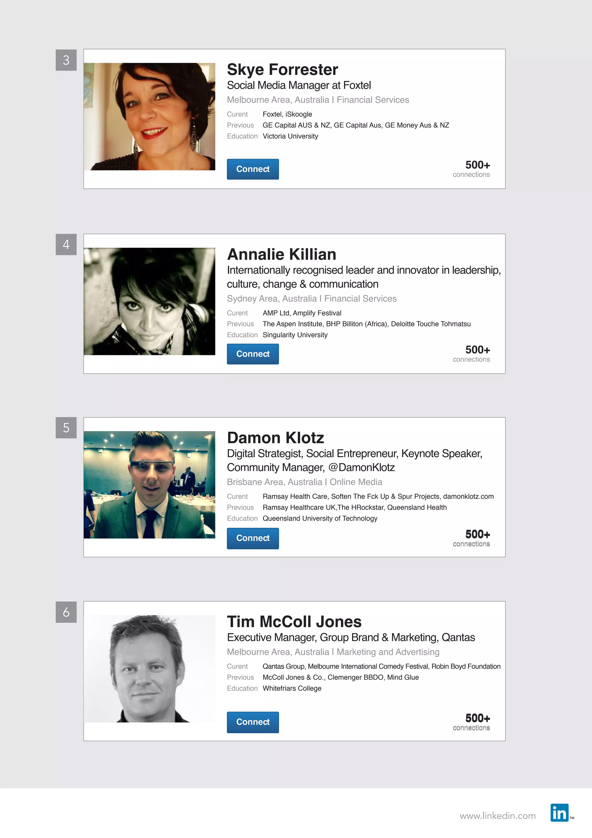 www.linkedin.com
ConnectConnect 500+
connections
ConnectConnect 500+
connections
ConnectConnect 500+
connections
ConnectConnect 500+
connections
ConnectConnect 500+
connections
ConnectConnect 500+
connections
3
5
4
6
Annalie Killian
Internationally recognised leader and innovator in leadership,
culture, change & communication
Sydney Area, Australia | Financial Services
Curent	 AMP Ltd, Amplify Festival
Previous	 The Aspen Institute, BHP Billiton (Africa), Deloitte Touche Tohmatsu
Education	 Singularity University
Skye Forrester
Social Media Manager at Foxtel
Melbourne Area, Australia | Financial Services
Curent	 Foxtel, iSkoogle
Previous	 GE Capital AUS & NZ, GE Capital Aus, GE Money Aus & NZ
Education	 Victoria University
Damon Klotz
Digital Strategist, Social Entrepreneur, Keynote Speaker,
Community Manager, @DamonKlotz
Brisbane Area, Australia | Online Media
Curent	 Ramsay Health Care, Soften The Fck Up & Spur Projects, damonklotz.com
Previous	 Ramsay Healthcare UK,The HRockstar, Queensland Health
Education	 Queensland University of Technology
Tim McColl Jones
Executive Manager, Group Brand & Marketing, Qantas
Melbourne Area, Australia | Marketing and Advertising
Curent	 Qantas Group, Melbourne International Comedy Festival, Robin Boyd Foundation
Previous	 McColl Jones & Co., Clemenger BBDO, Mind Glue
Education	 Whitefriars College
 