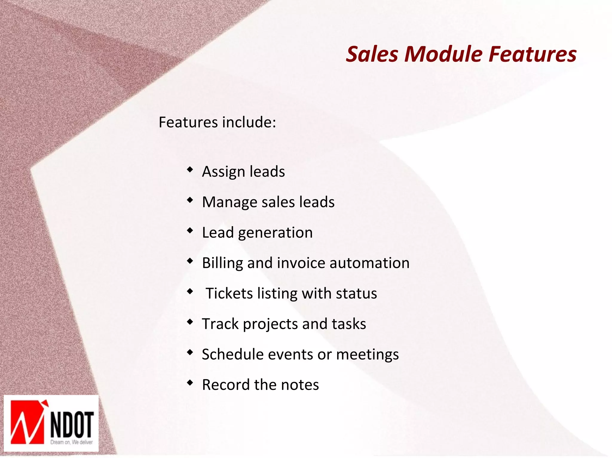Sales Module Features

Features include:

   
       Assign leads
   
       Manage sales leads
   
       Lead generation
   
       Billing and invoice automation
   
       Tickets listing with status
   
       Track projects and tasks
   
       Schedule events or meetings
   
       Record the notes
 