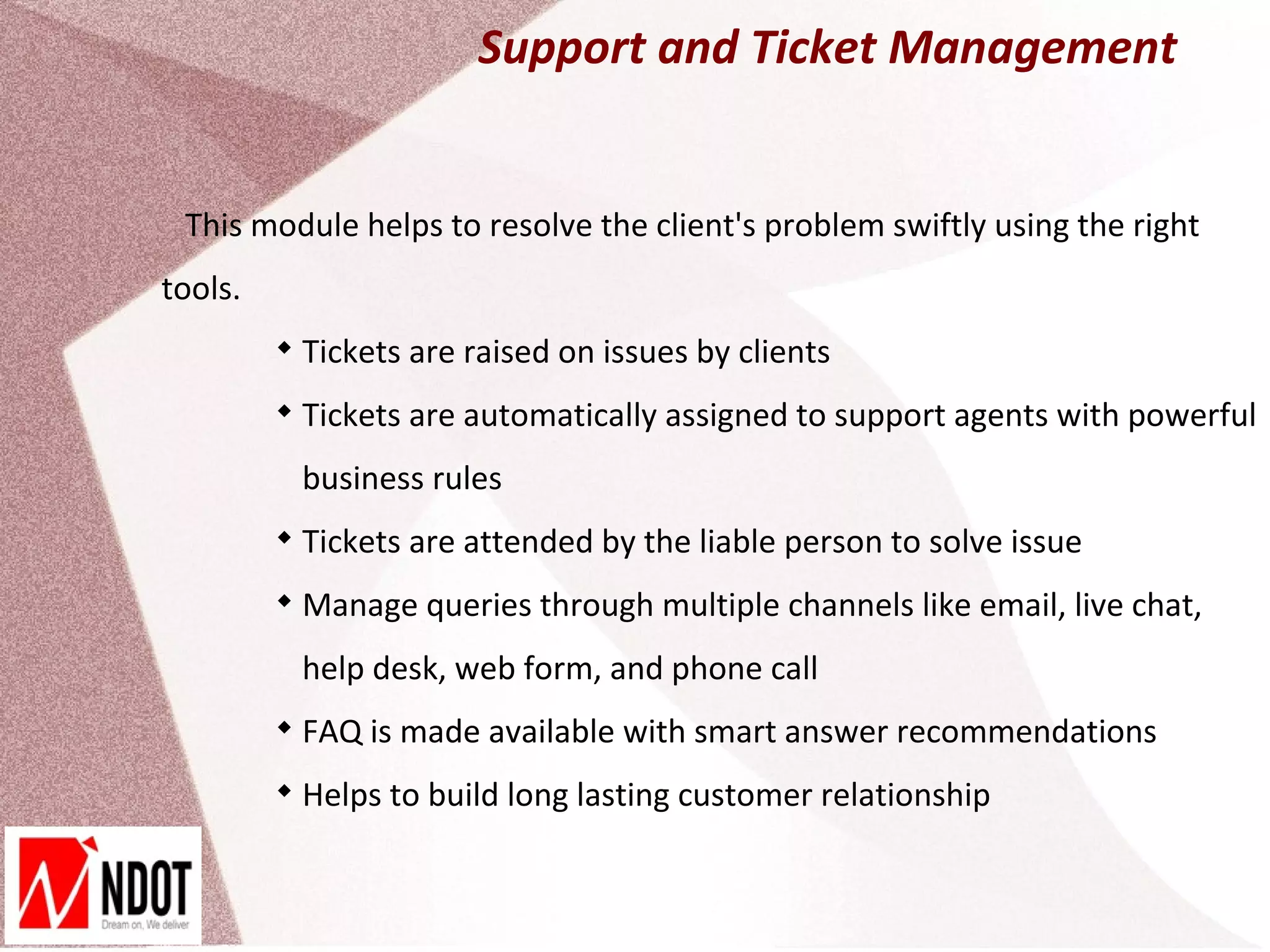 Support and Ticket Management


 This module helps to resolve the client's problem swiftly using the right
tools.
         
             Tickets are raised on issues by clients
         
             Tickets are automatically assigned to support agents with powerful
             business rules
         
             Tickets are attended by the liable person to solve issue
         
             Manage queries through multiple channels like email, live chat,
             help desk, web form, and phone call
         
             FAQ is made available with smart answer recommendations
         
             Helps to build long lasting customer relationship
 