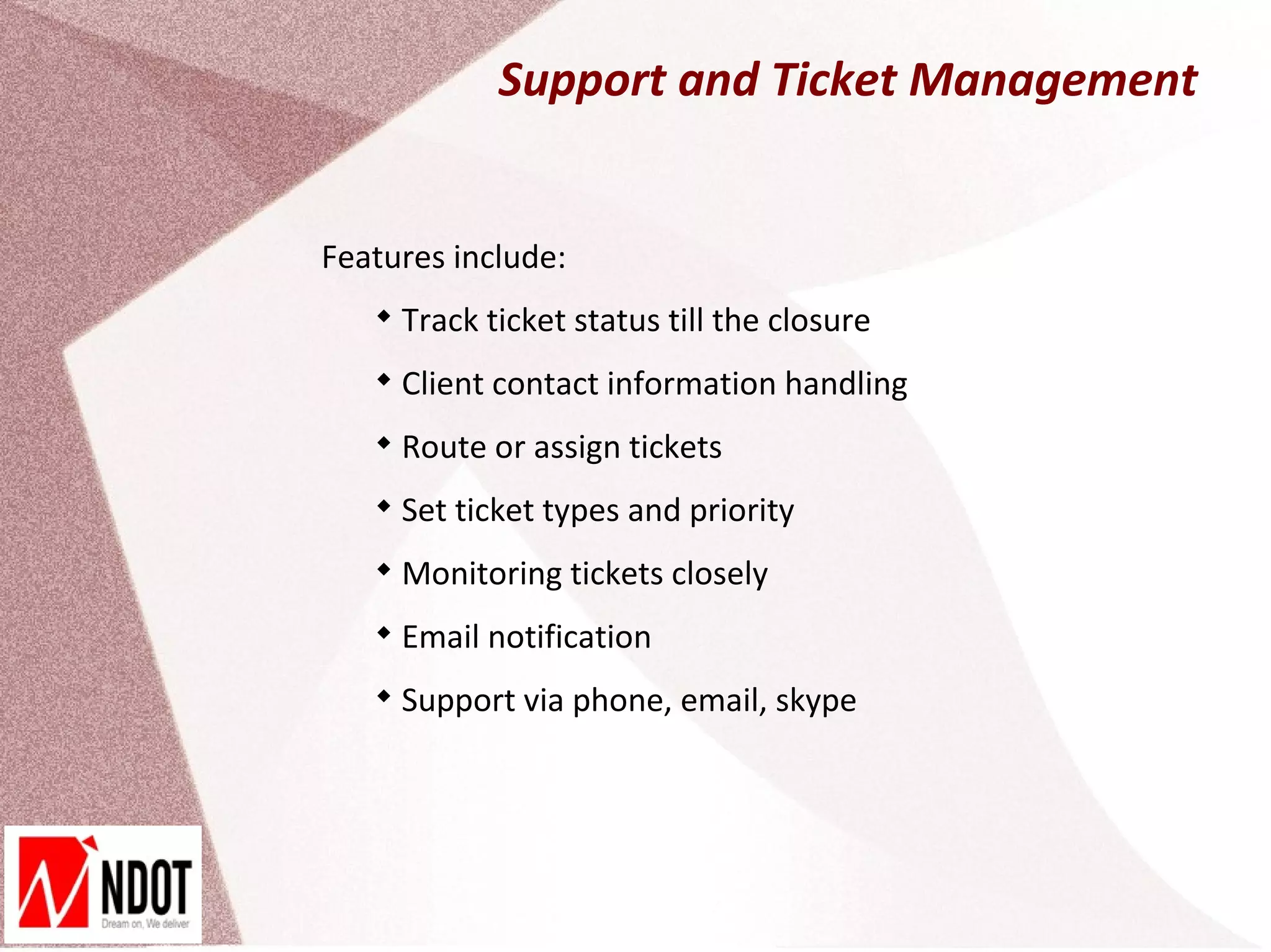 Support and Ticket Management


Features include:
   
       Track ticket status till the closure
   
       Client contact information handling
   
       Route or assign tickets
   
       Set ticket types and priority
   
       Monitoring tickets closely
   
       Email notification
   
       Support via phone, email, skype
 