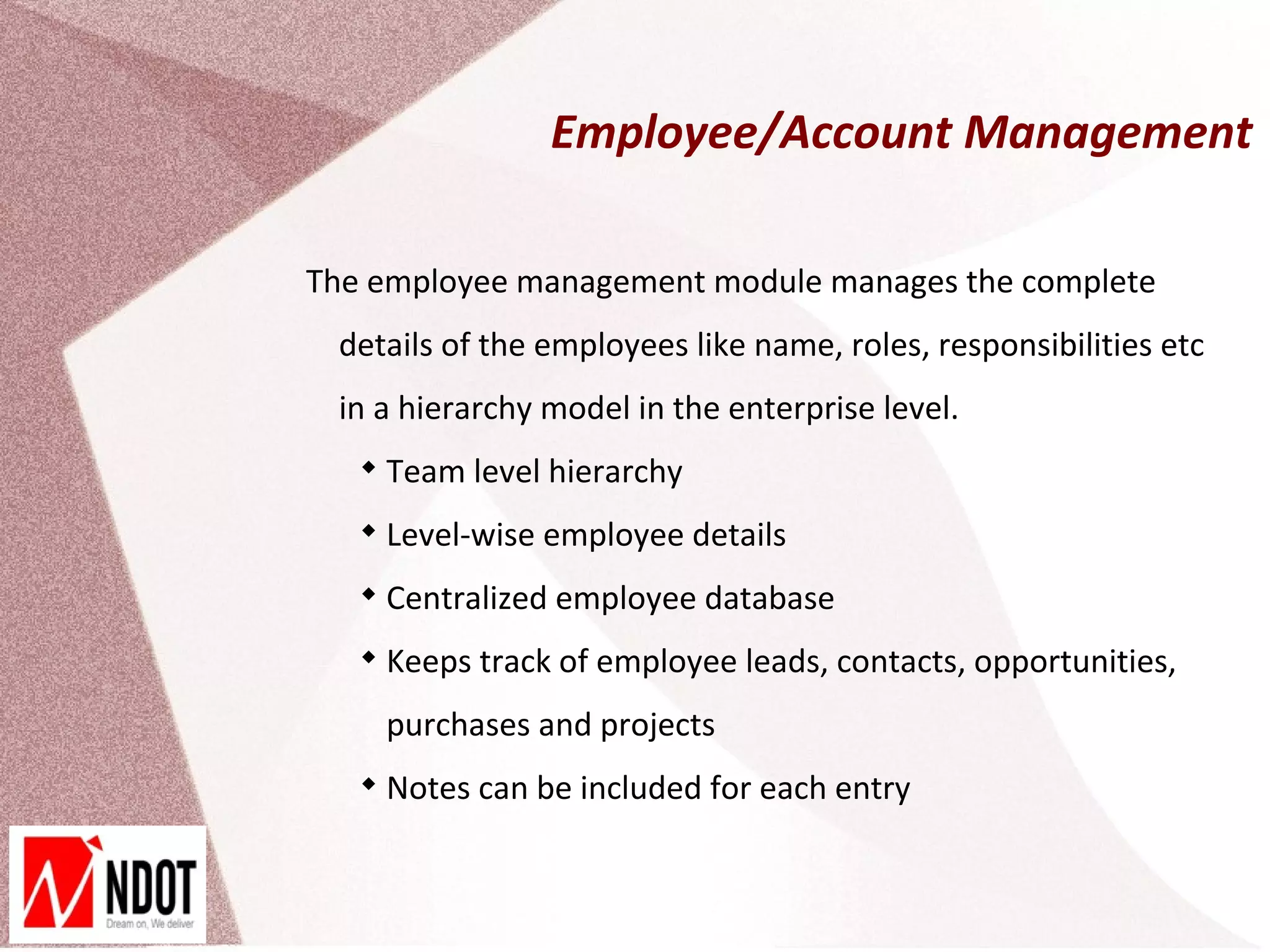 Employee/Account Management

The employee management module manages the complete
 details of the employees like name, roles, responsibilities etc
 in a hierarchy model in the enterprise level.
   
       Team level hierarchy
   
       Level-wise employee details
   
       Centralized employee database
   
       Keeps track of employee leads, contacts, opportunities,
       purchases and projects
   
       Notes can be included for each entry
 