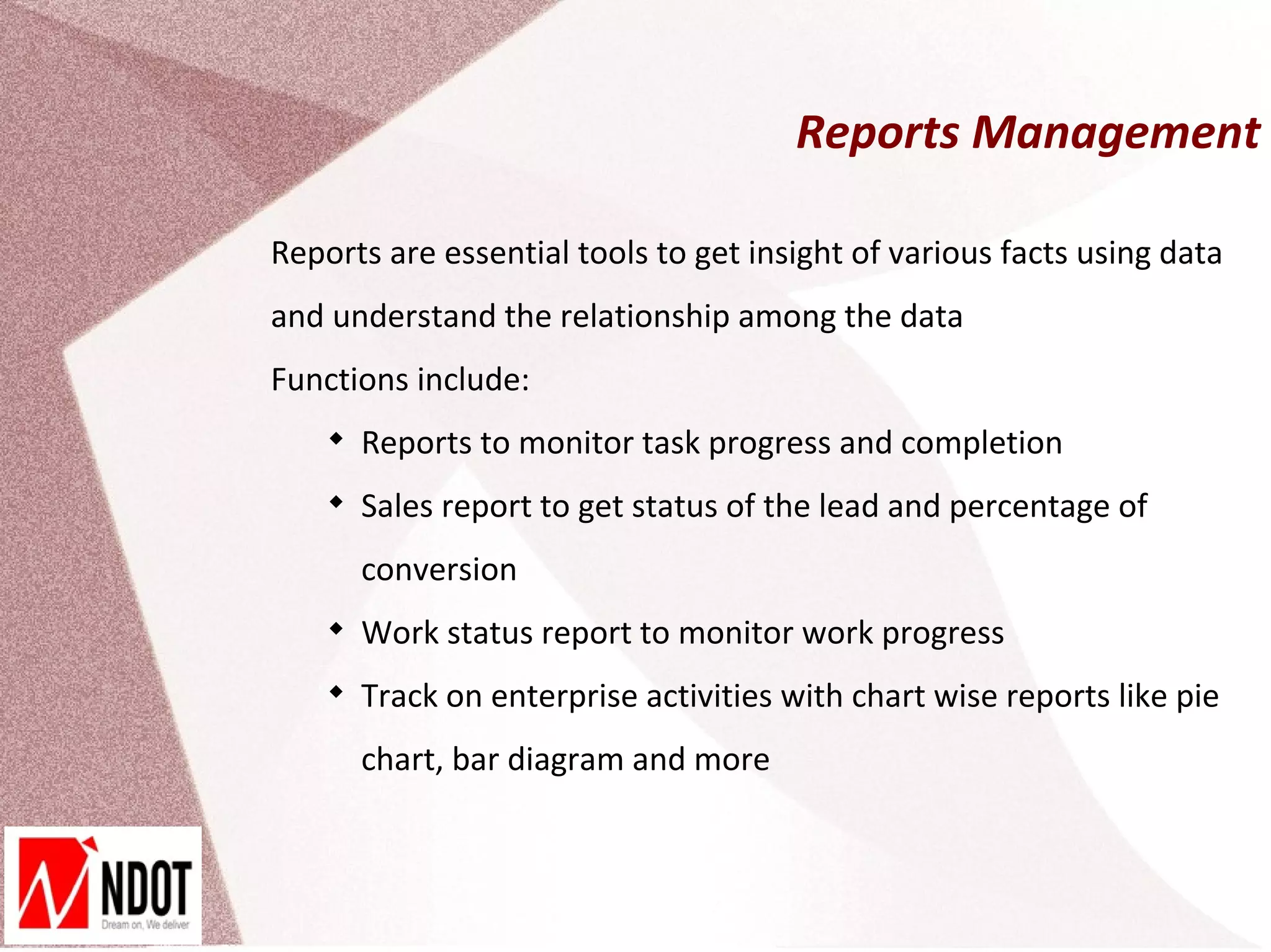 Reports Management

Reports are essential tools to get insight of various facts using data
and understand the relationship among the data
Functions include:
    
        Reports to monitor task progress and completion
    
        Sales report to get status of the lead and percentage of
        conversion
    
        Work status report to monitor work progress
    
        Track on enterprise activities with chart wise reports like pie
        chart, bar diagram and more
 