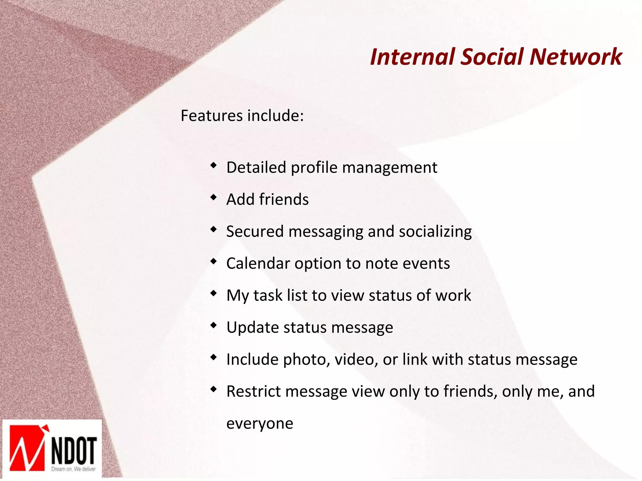 Internal Social Network

Features include:

   
       Detailed profile management
   
       Add friends
   
       Secured messaging and socializing
   
       Calendar option to note events
   
       My task list to view status of work
   
       Update status message
   
       Include photo, video, or link with status message
   
       Restrict message view only to friends, only me, and
       everyone
 