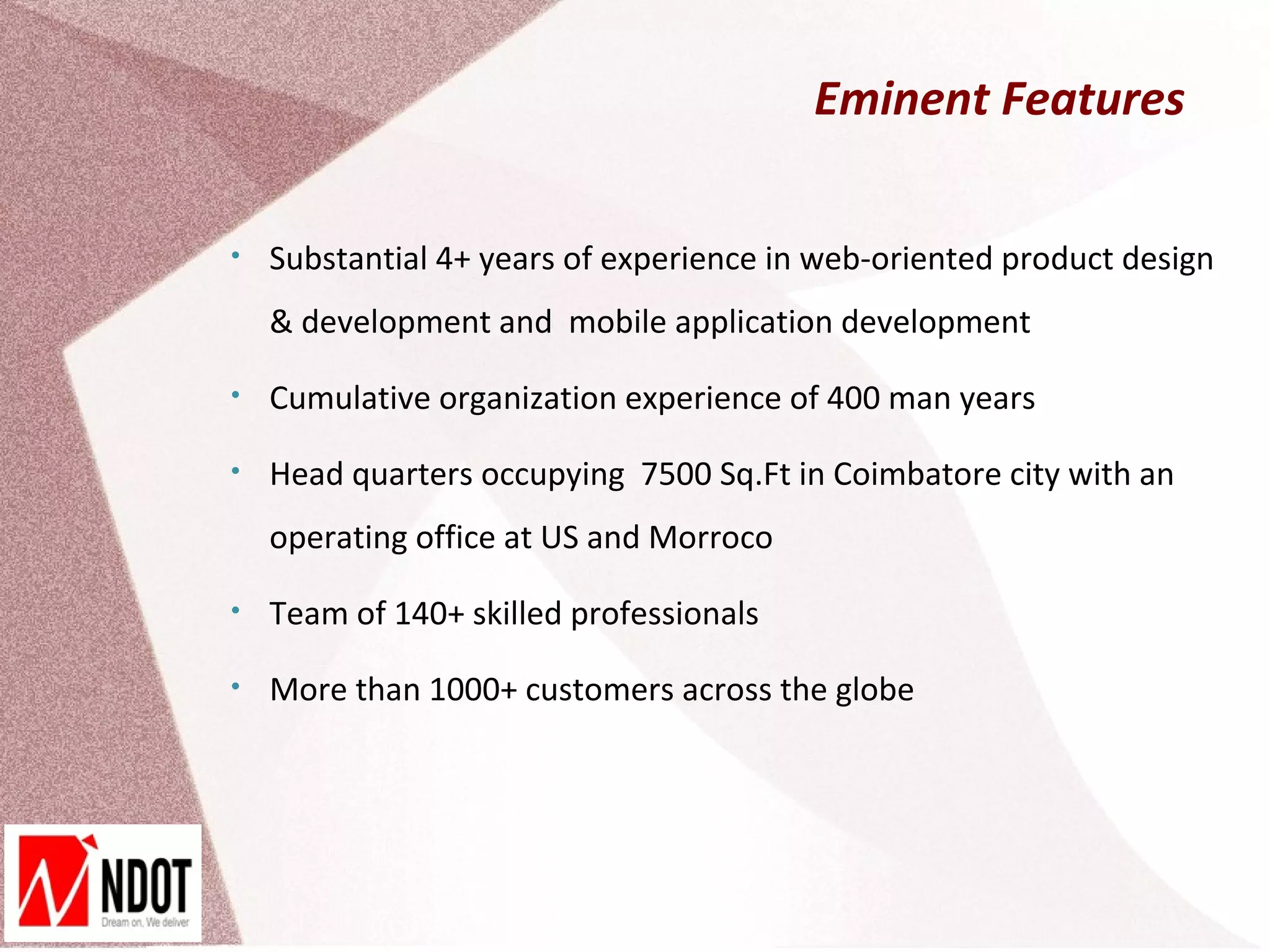 Eminent Features

•   Substantial 4+ years of experience in web-oriented product design
    & development and mobile application development

•   Cumulative organization experience of 400 man years

•   Head quarters occupying 7500 Sq.Ft in Coimbatore city with an
    operating office at US and Morroco

•   Team of 140+ skilled professionals

•   More than 1000+ customers across the globe
 