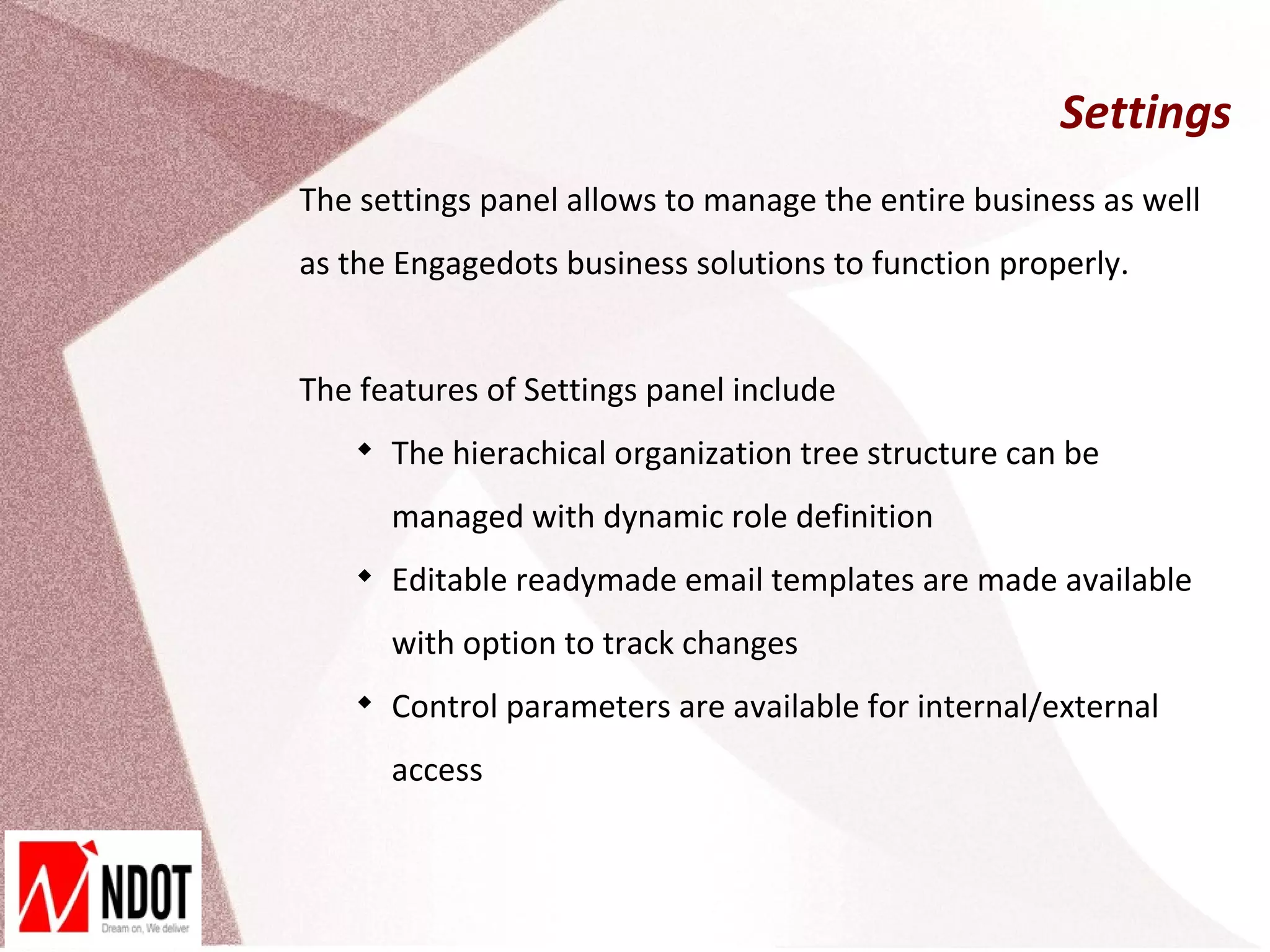 Settings
The settings panel allows to manage the entire business as well
as the Engagedots business solutions to function properly.


The features of Settings panel include
    
        The hierachical organization tree structure can be
        managed with dynamic role definition
    
        Editable readymade email templates are made available
        with option to track changes
    
        Control parameters are available for internal/external
        access
 