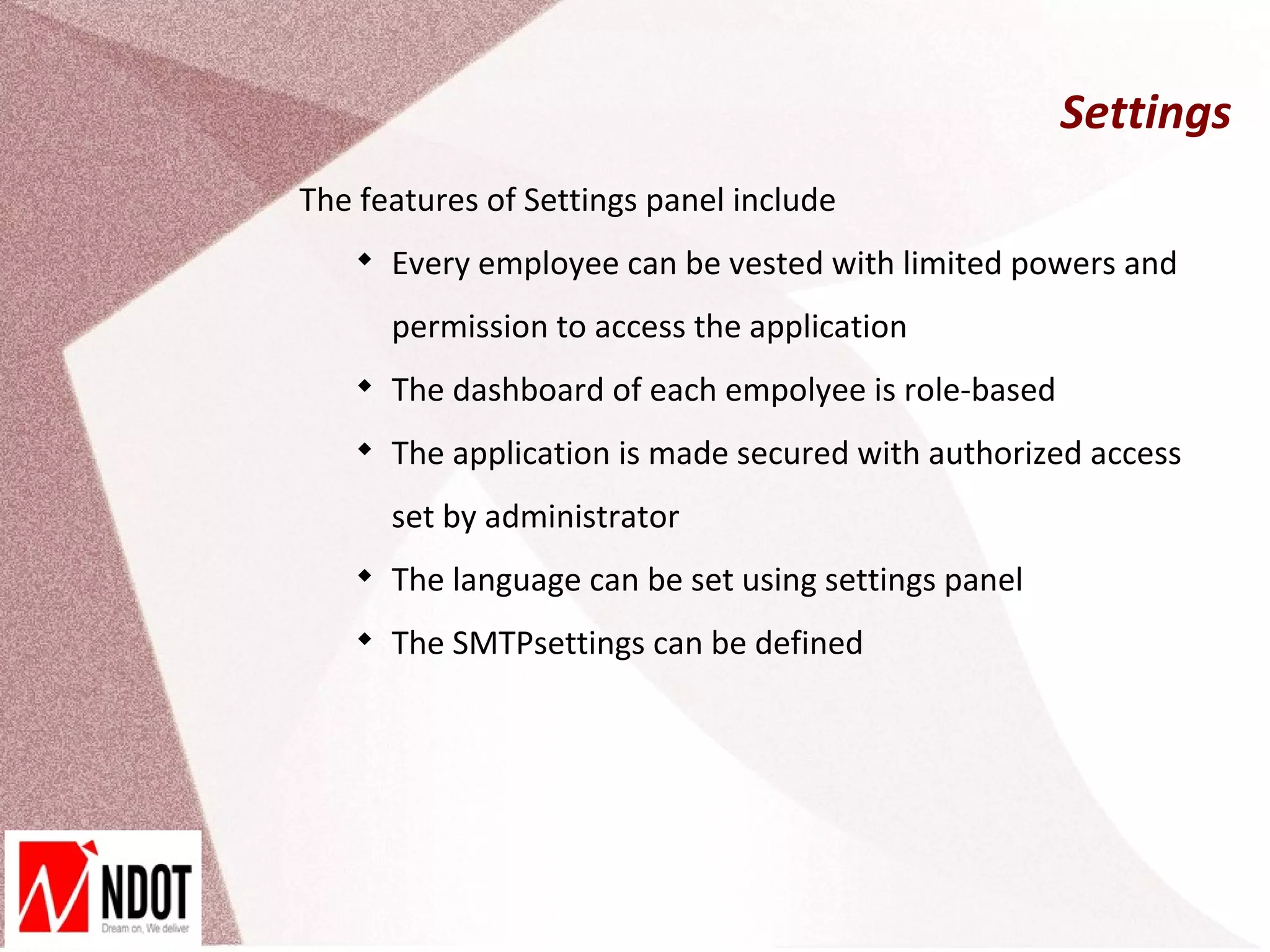Settings
The features of Settings panel include
    
        Every employee can be vested with limited powers and
        permission to access the application
    
        The dashboard of each empolyee is role-based
    
        The application is made secured with authorized access
        set by administrator
    
        The language can be set using settings panel
    
        The SMTPsettings can be defined
 