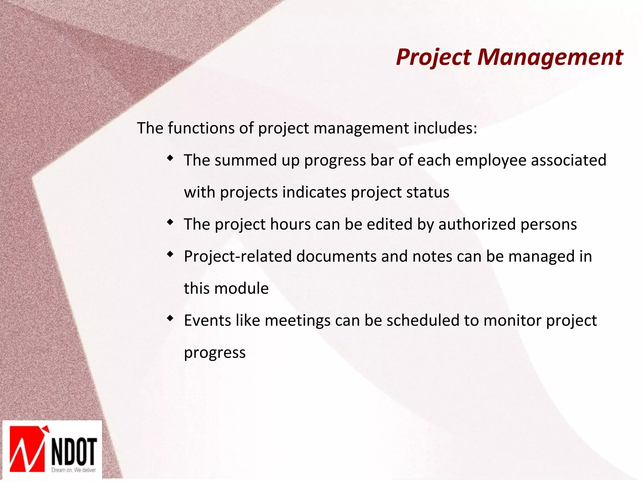 Project Management

The functions of project management includes:
   
       The summed up progress bar of each employee associated
       with projects indicates project status
   
       The project hours can be edited by authorized persons
   
       Project-related documents and notes can be managed in
       this module
   
       Events like meetings can be scheduled to monitor project
       progress
 
