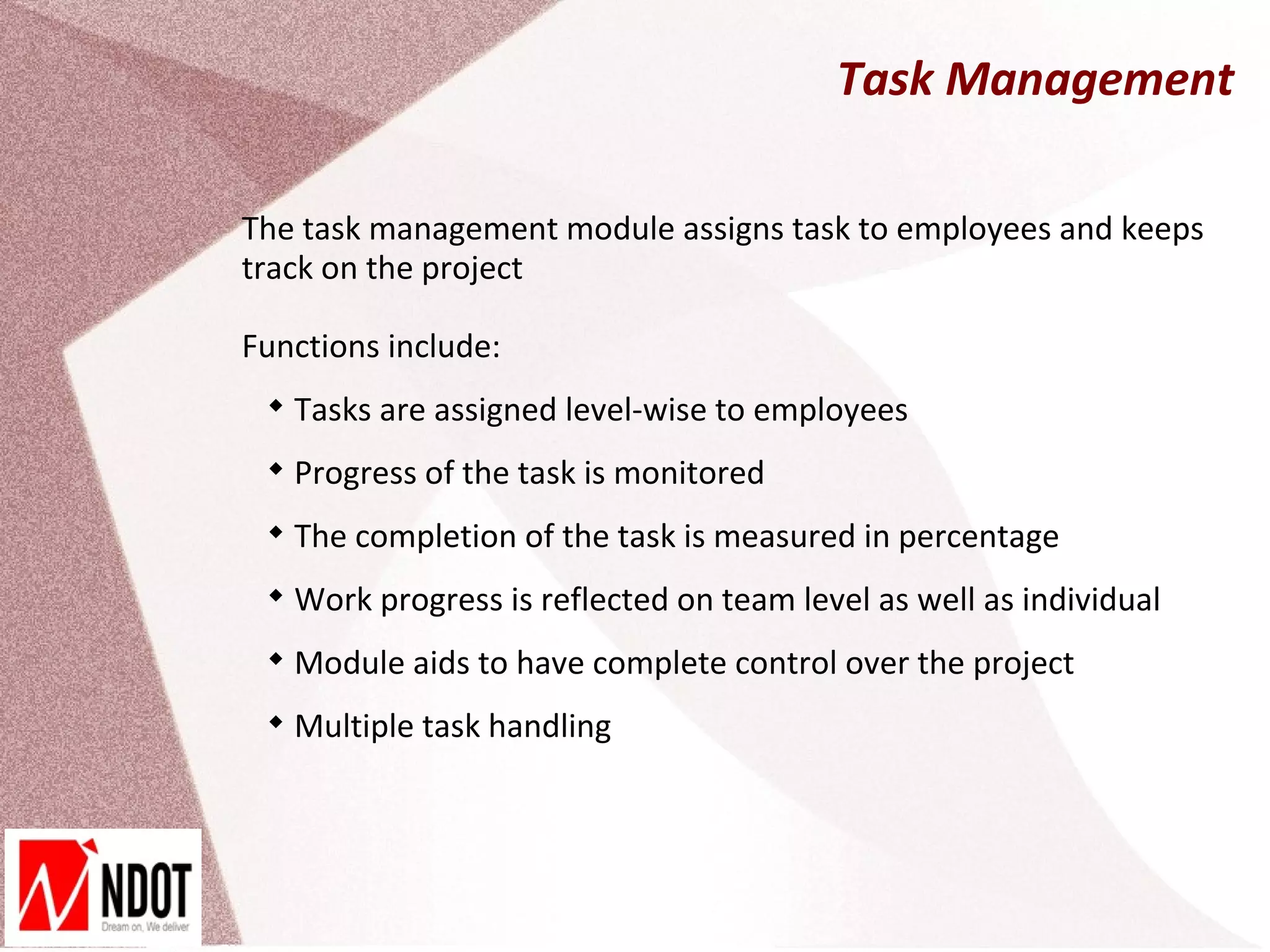 Task Management

The task management module assigns task to employees and keeps
track on the project

Functions include:
 
     Tasks are assigned level-wise to employees
 
     Progress of the task is monitored
 
     The completion of the task is measured in percentage
 
     Work progress is reflected on team level as well as individual
 
     Module aids to have complete control over the project
 
     Multiple task handling
 