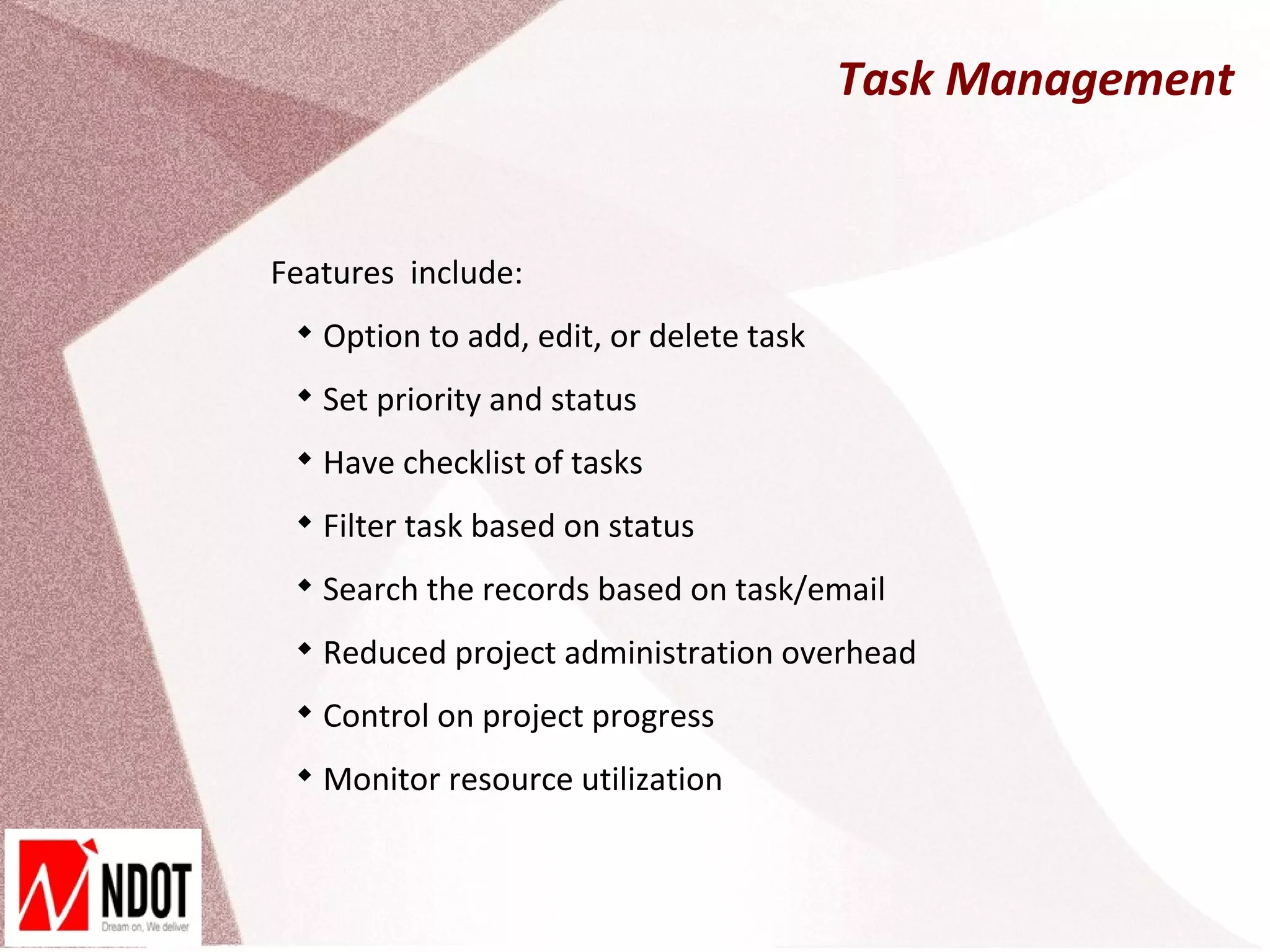 Task Management


Features include:
 
     Option to add, edit, or delete task
 
     Set priority and status
 
     Have checklist of tasks
 
     Filter task based on status
 
     Search the records based on task/email
 
     Reduced project administration overhead
 
     Control on project progress
 
     Monitor resource utilization
 