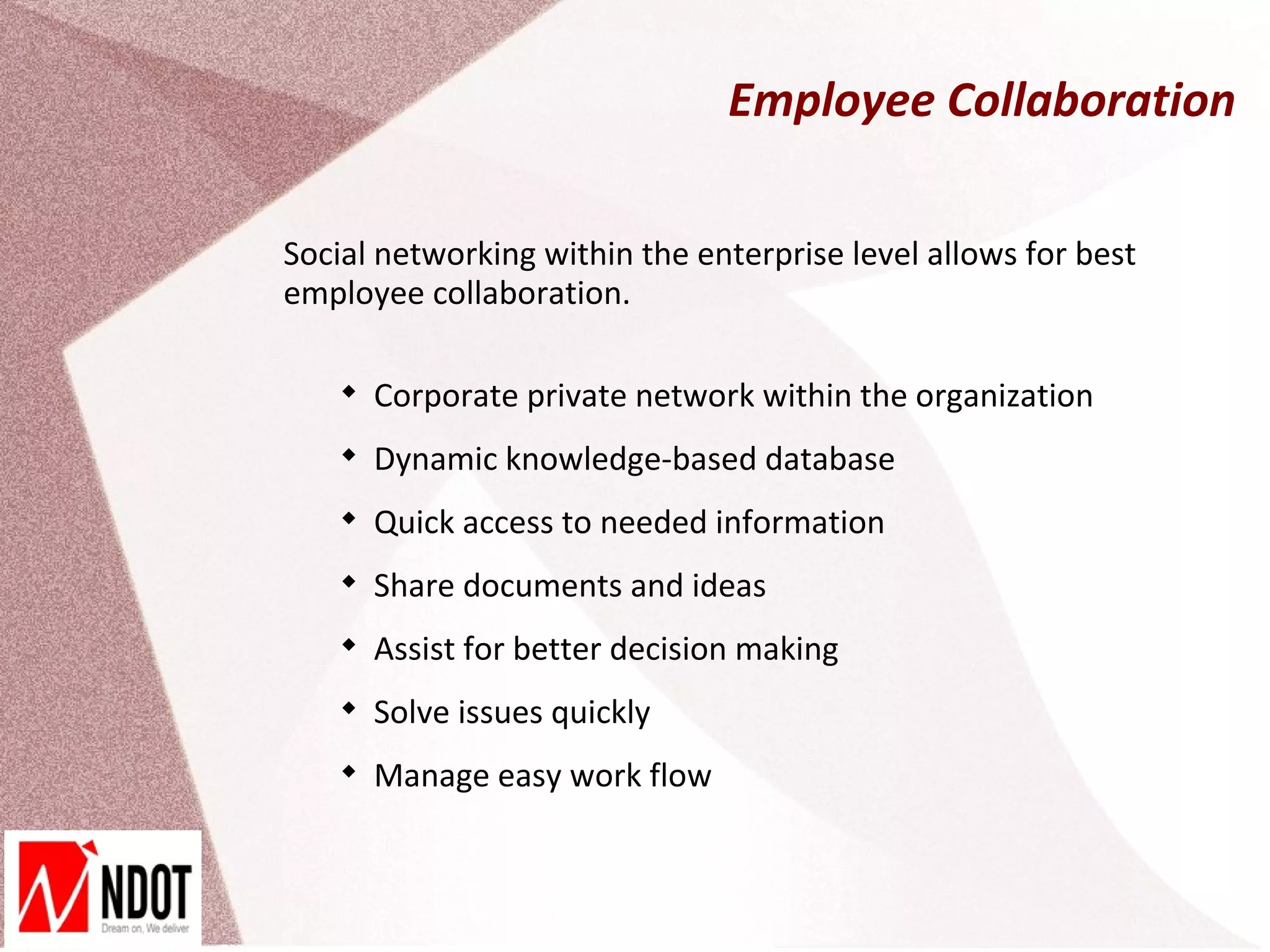Employee Collaboration

Social networking within the enterprise level allows for best
employee collaboration.

    
        Corporate private network within the organization
    
        Dynamic knowledge-based database
    
        Quick access to needed information
    
        Share documents and ideas
    
        Assist for better decision making
    
        Solve issues quickly
    
        Manage easy work flow
 