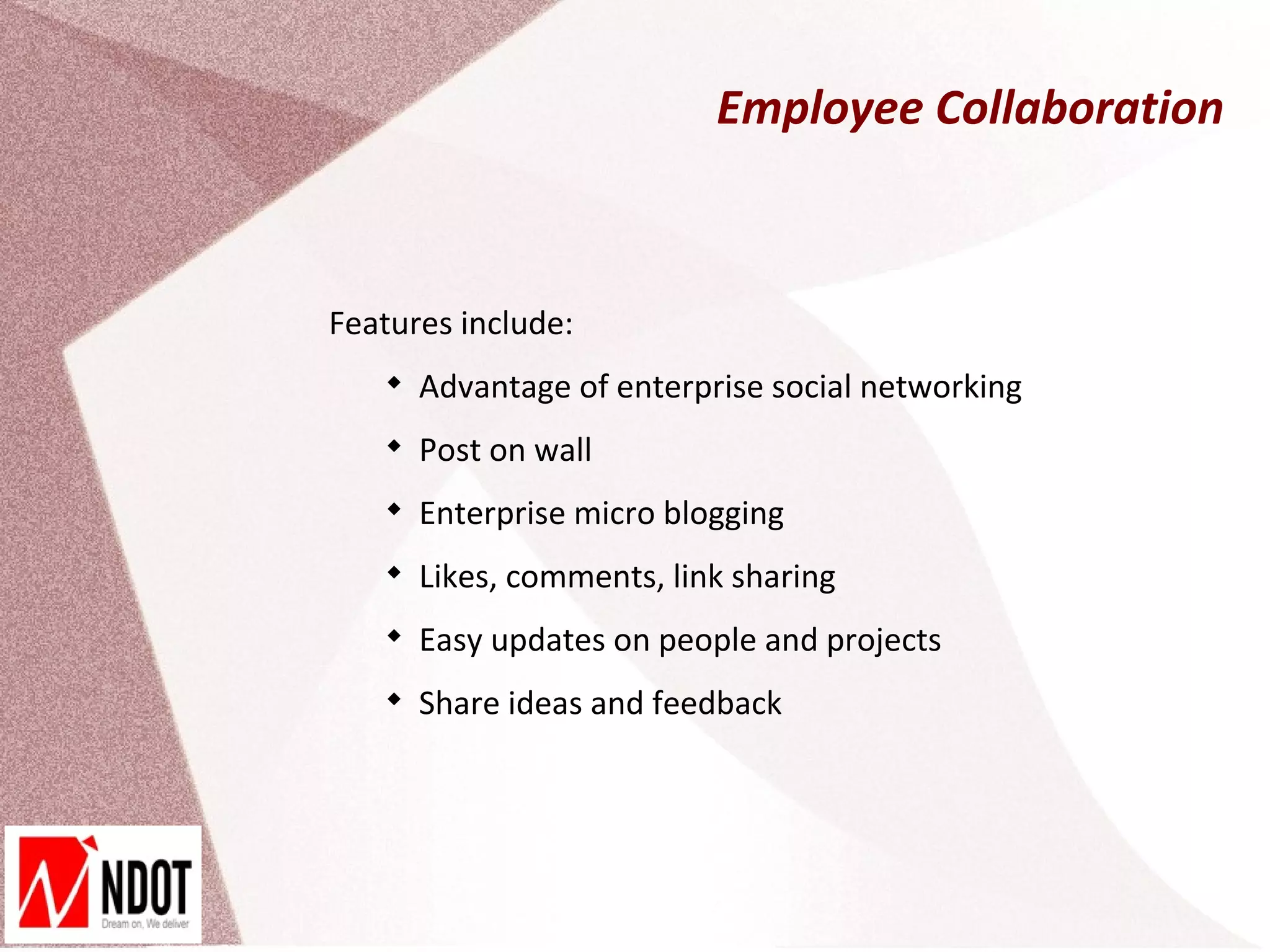 Employee Collaboration



Features include:
   
       Advantage of enterprise social networking
   
       Post on wall
   
       Enterprise micro blogging
   
       Likes, comments, link sharing
   
       Easy updates on people and projects
   
       Share ideas and feedback
 