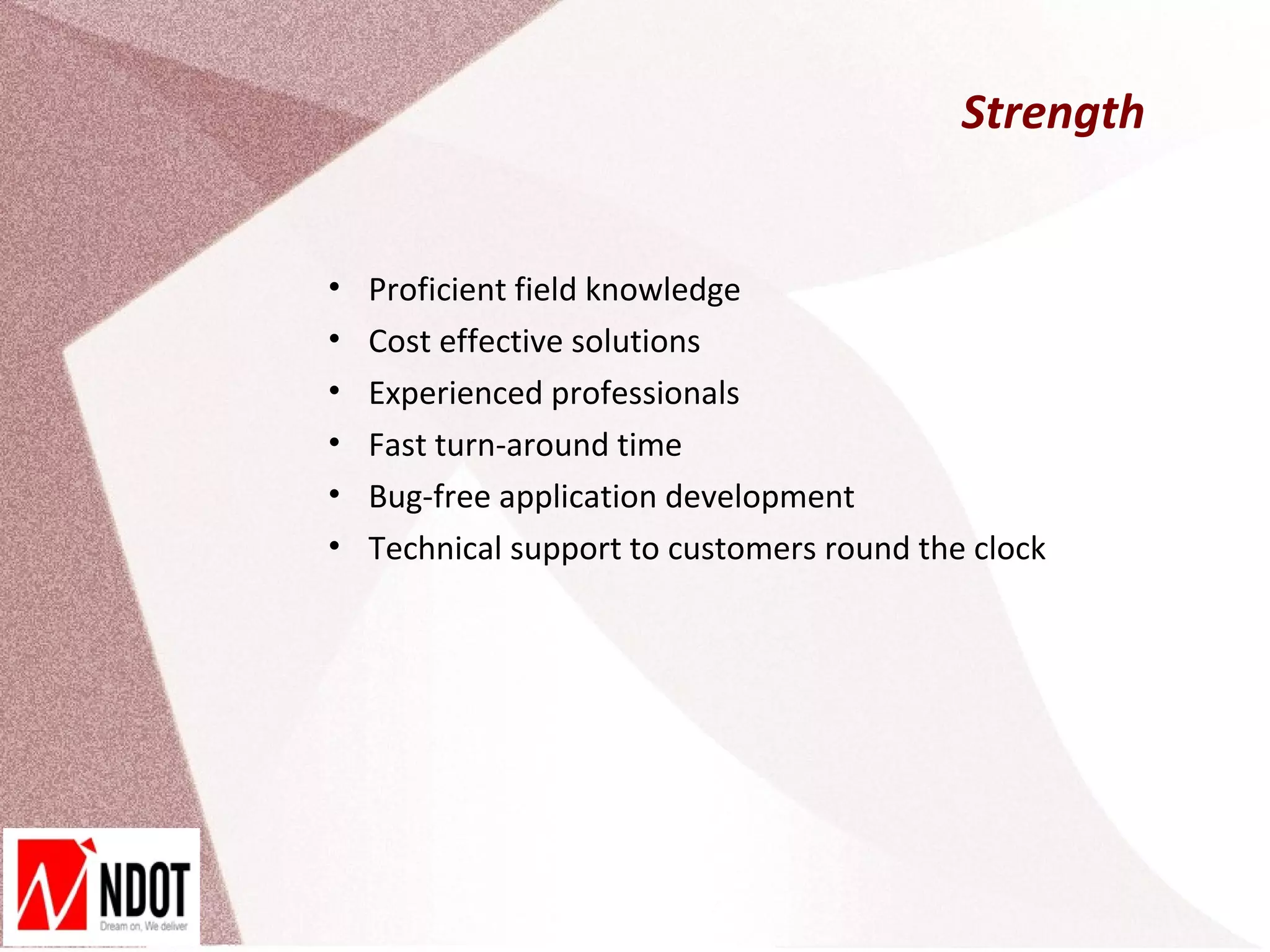 Strength


•   Proficient field knowledge
•   Cost effective solutions
•   Experienced professionals
•   Fast turn-around time
•   Bug-free application development
•   Technical support to customers round the clock
 
