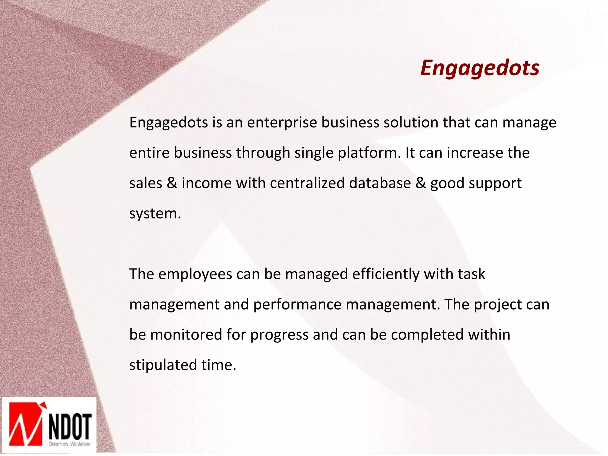 Engagedots

Engagedots is an enterprise business solution that can manage
entire business through single platform. It can increase the
sales & income with centralized database & good support
system.


The employees can be managed efficiently with task
management and performance management. The project can
be monitored for progress and can be completed within
stipulated time.
 