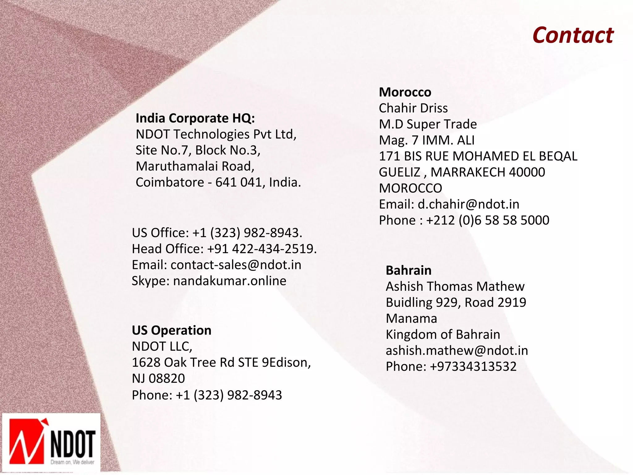 Contact

                                 Morocco
                                 Chahir Driss
India Corporate HQ:              M.D Super Trade
NDOT Technologies Pvt Ltd,       Mag. 7 IMM. ALI
Site No.7, Block No.3,           171 BIS RUE MOHAMED EL BEQAL
Maruthamalai Road,               GUELIZ , MARRAKECH 40000
Coimbatore - 641 041, India.     MOROCCO
                                 Email: d.chahir@ndot.in
                                 Phone : +212 (0)6 58 58 5000
US Office: +1 (323) 982-8943.
Head Office: +91 422-434-2519.
Email: contact-sales@ndot.in     Bahrain
Skype: nandakumar.online         Ashish Thomas Mathew
                                 Buidling 929, Road 2919
                                 Manama
US Operation                     Kingdom of Bahrain
NDOT LLC,                        ashish.mathew@ndot.in
1628 Oak Tree Rd STE 9Edison,    Phone: +97334313532
NJ 08820
Phone: +1 (323) 982-8943
 