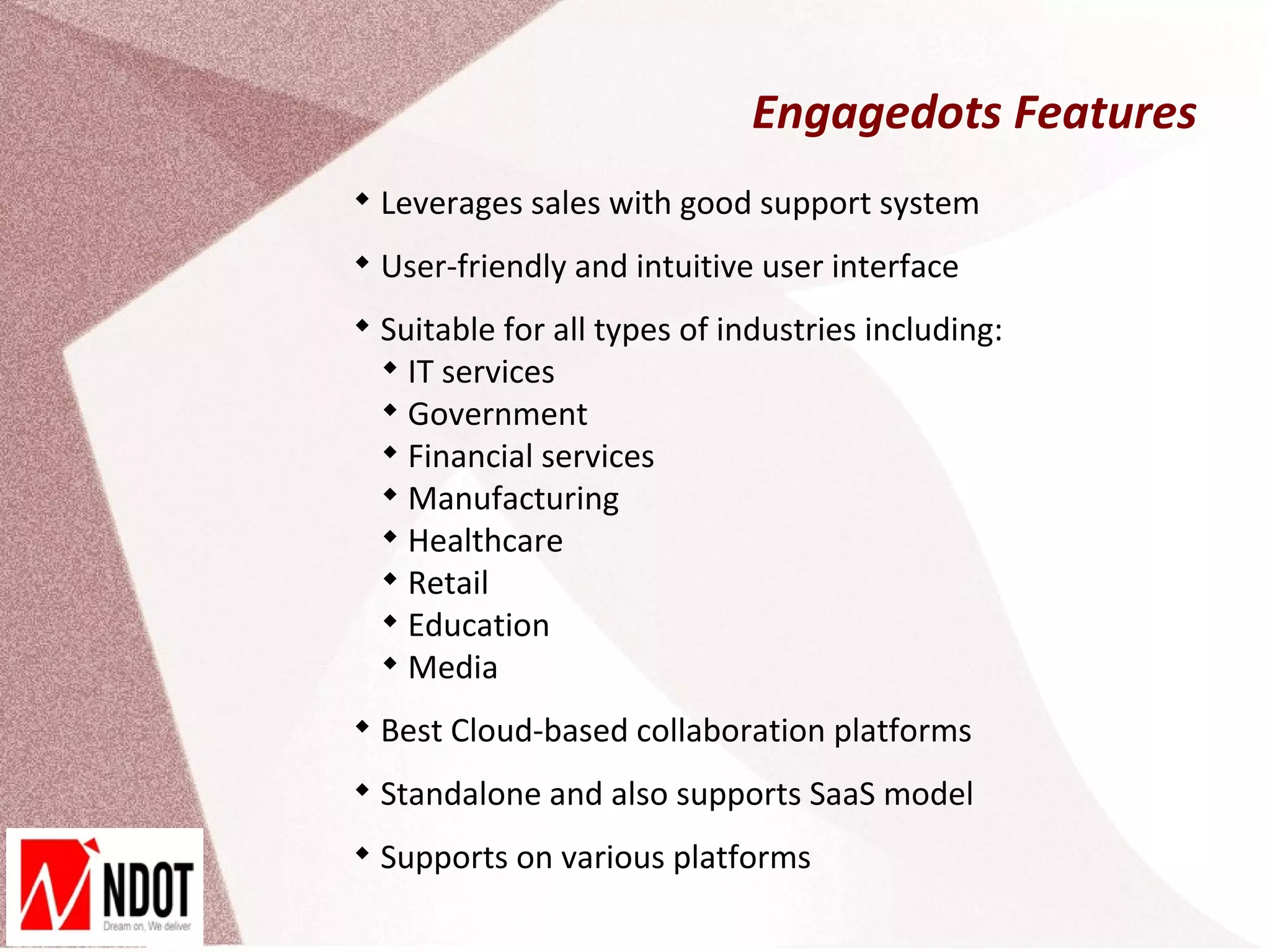 Engagedots Features

    Leverages sales with good support system

    User-friendly and intuitive user interface

    Suitable for all types of industries including:
    
      IT services
    
      Government
    
      Financial services
    
      Manufacturing
    
      Healthcare
    
      Retail
    
      Education
    
      Media

    Best Cloud-based collaboration platforms

    Standalone and also supports SaaS model

    Supports on various platforms
 