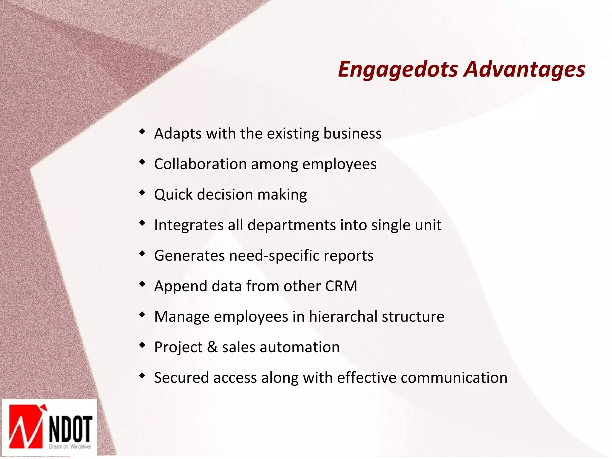 Engagedots Advantages


    Adapts with the existing business

    Collaboration among employees

    Quick decision making

    Integrates all departments into single unit

    Generates need-specific reports

    Append data from other CRM

    Manage employees in hierarchal structure

    Project & sales automation

    Secured access along with effective communication
 
