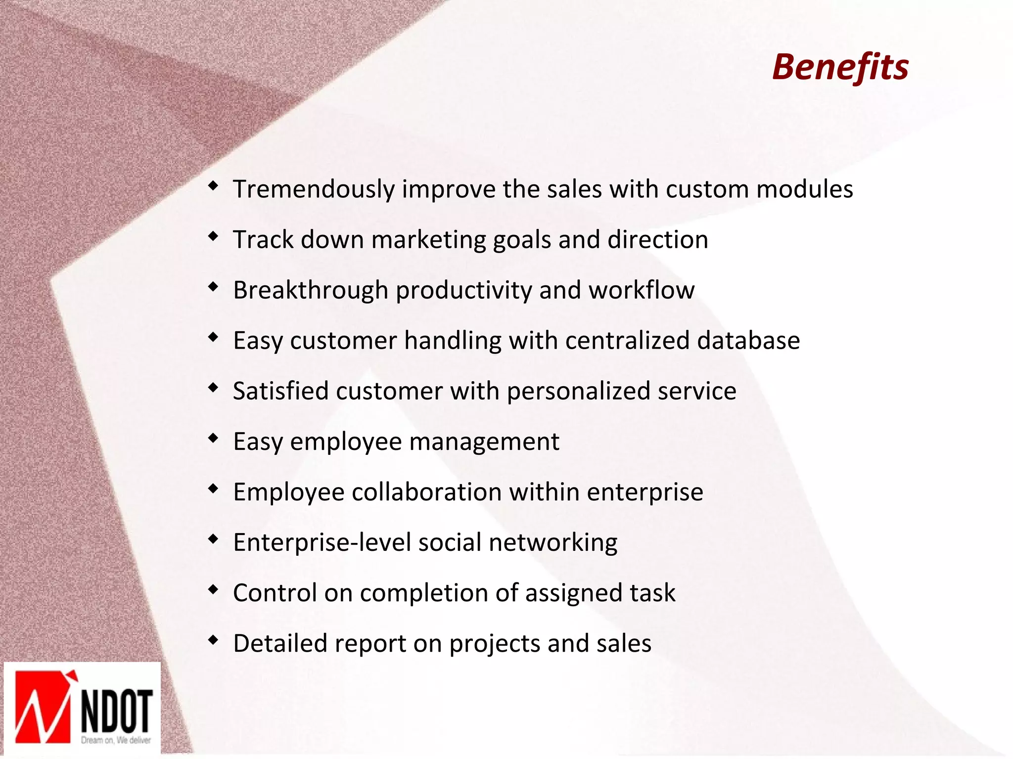 Benefits


    Tremendously improve the sales with custom modules

    Track down marketing goals and direction

    Breakthrough productivity and workflow

    Easy customer handling with centralized database

    Satisfied customer with personalized service

    Easy employee management

    Employee collaboration within enterprise

    Enterprise-level social networking

    Control on completion of assigned task

    Detailed report on projects and sales
 