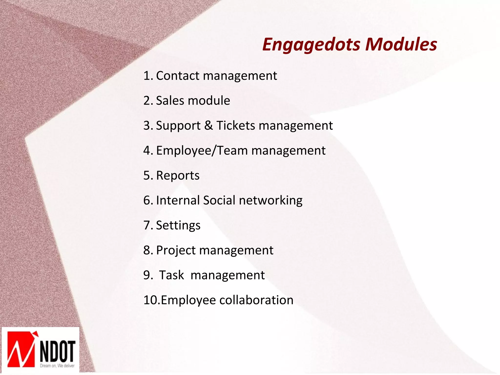 Engagedots Modules
1. Contact management
2. Sales module
3. Support & Tickets management
4. Employee/Team management
5. Reports
6. Internal Social networking
7. Settings
8. Project management
9. Task management
10.Employee collaboration
 