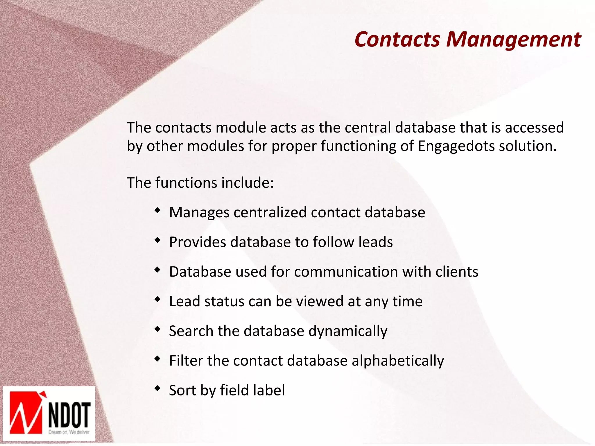 Contacts Management


The contacts module acts as the central database that is accessed
by other modules for proper functioning of Engagedots solution.

The functions include:
    
        Manages centralized contact database
    
        Provides database to follow leads
    
        Database used for communication with clients
    
        Lead status can be viewed at any time
    
        Search the database dynamically
    
        Filter the contact database alphabetically
    
        Sort by field label
 