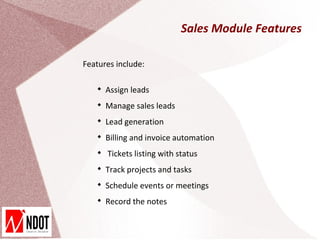 Sales Module Features

Features include:

   
       Assign leads
   
       Manage sales leads
   
       Lead generation
   
       Billing and invoice automation
   
       Tickets listing with status
   
       Track projects and tasks
   
       Schedule events or meetings
   
       Record the notes
 