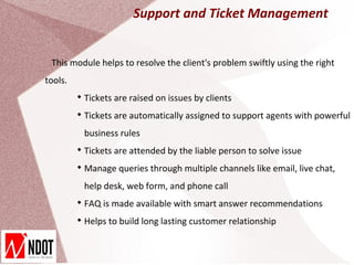 Support and Ticket Management


 This module helps to resolve the client's problem swiftly using the right
tools.
         
             Tickets are raised on issues by clients
         
             Tickets are automatically assigned to support agents with powerful
             business rules
         
             Tickets are attended by the liable person to solve issue
         
             Manage queries through multiple channels like email, live chat,
             help desk, web form, and phone call
         
             FAQ is made available with smart answer recommendations
         
             Helps to build long lasting customer relationship
 