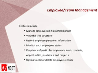 Employee/Team Management


Features include:
   
       Manage employees in hierachial manner
   
       View the tree structure
   
       Record employee personnel information
   
       Monitor each employee's status
   
       Keep track of particular employee's leads, contacts,
       opportunities, purchases, and projects
   
       Option to edit or delete employee records
 