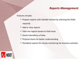 Reports Management

Features include:
   
       Prepare reports with editable fieldset by selecting the fields
       required.
   
       Add or view reports
   
       Filter the reports based on field value
   
       Avoid redundancy of data
   
       Pictorial charts for better understanding
   
       Periodical reports for closely monitoring the business activities
 