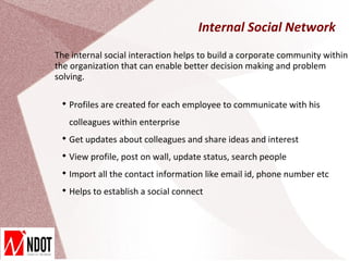 Internal Social Network
The internal social interaction helps to build a corporate community within
the organization that can enable better decision making and problem
solving.

 
     Profiles are created for each employee to communicate with his
     colleagues within enterprise
 
     Get updates about colleagues and share ideas and interest
 
     View profile, post on wall, update status, search people
 
     Import all the contact information like email id, phone number etc
 
     Helps to establish a social connect
 