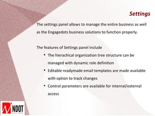 Settings
The settings panel allows to manage the entire business as well
as the Engagedots business solutions to function properly.


The features of Settings panel include
    
        The hierachical organization tree structure can be
        managed with dynamic role definition
    
        Editable readymade email templates are made available
        with option to track changes
    
        Control parameters are available for internal/external
        access
 