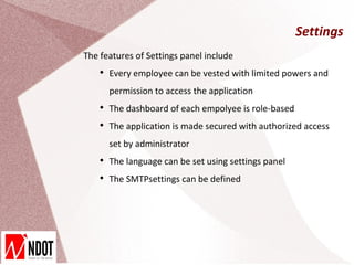 Settings
The features of Settings panel include
    
        Every employee can be vested with limited powers and
        permission to access the application
    
        The dashboard of each empolyee is role-based
    
        The application is made secured with authorized access
        set by administrator
    
        The language can be set using settings panel
    
        The SMTPsettings can be defined
 