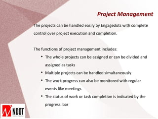 Project Management
The projects can be handled easily by Engagedots with complete
control over project execution and completion.


The functions of project management includes:
   
       The whole projects can be assigned or can be divided and
       assigned as tasks
   
       Multiple projects can be handled simultaneously
   
       The work progress can also be monitored with regular
       events like meetings
   
       The status of work or task completion is indicated by the
       progress bar
 