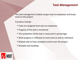 Task Management

The task management module assigns task to employees and keeps
track on the project

Functions include:
 
     Tasks are assigned level-wise to employees
 
     Progress of the task is monitored
 
     The completion of the task is measured in percentage
 
     Work progress is reflected on team level as well as individual
 
     Module aids to have complete control over the project
 
     Multiple task handling
 