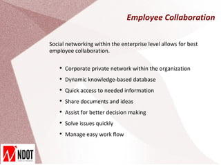 Employee Collaboration

Social networking within the enterprise level allows for best
employee collaboration.

    
        Corporate private network within the organization
    
        Dynamic knowledge-based database
    
        Quick access to needed information
    
        Share documents and ideas
    
        Assist for better decision making
    
        Solve issues quickly
    
        Manage easy work flow
 