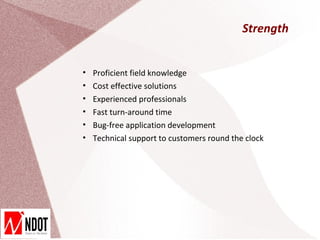 Strength


•   Proficient field knowledge
•   Cost effective solutions
•   Experienced professionals
•   Fast turn-around time
•   Bug-free application development
•   Technical support to customers round the clock
 