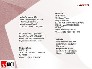 Contact

                                 Morocco
                                 Chahir Driss
India Corporate HQ:              M.D Super Trade
NDOT Technologies Pvt Ltd,       Mag. 7 IMM. ALI
Site No.7, Block No.3,           171 BIS RUE MOHAMED EL BEQAL
Maruthamalai Road,               GUELIZ , MARRAKECH 40000
Coimbatore - 641 041, India.     MOROCCO
                                 Email: d.chahir@ndot.in
                                 Phone : +212 (0)6 58 58 5000
US Office: +1 (323) 982-8943.
Head Office: +91 422-434-2519.
Email: contact-sales@ndot.in     Bahrain
Skype: nandakumar.online         Ashish Thomas Mathew
                                 Buidling 929, Road 2919
                                 Manama
US Operation                     Kingdom of Bahrain
NDOT LLC,                        ashish.mathew@ndot.in
1628 Oak Tree Rd STE 9Edison,    Phone: +97334313532
NJ 08820
Phone: +1 (323) 982-8943
 