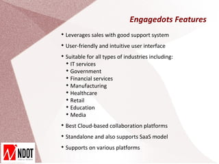 Engagedots Features

    Leverages sales with good support system

    User-friendly and intuitive user interface

    Suitable for all types of industries including:
    
      IT services
    
      Government
    
      Financial services
    
      Manufacturing
    
      Healthcare
    
      Retail
    
      Education
    
      Media

    Best Cloud-based collaboration platforms

    Standalone and also supports SaaS model

    Supports on various platforms
 