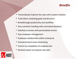 Benefits


    Tremendously improve the sales with custom modules

    Track down marketing goals and direction

    Breakthrough productivity and workflow

    Easy customer handling with centralized database

    Satisfied customer with personalized service

    Easy employee management

    Employee collaboration within enterprise

    Enterprise-level social networking

    Control on completion of assigned task

    Detailed report on projects and sales
 