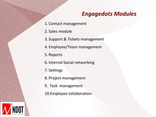 Engagedots Modules
1. Contact management
2. Sales module
3. Support & Tickets management
4. Employee/Team management
5. Reports
6. Internal Social networking
7. Settings
8. Project management
9. Task management
10.Employee collaboration
 