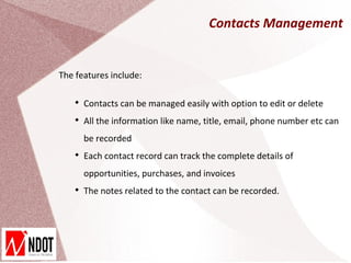 Contacts Management


The features include:

    
        Contacts can be managed easily with option to edit or delete
    
        All the information like name, title, email, phone number etc can
        be recorded
    
        Each contact record can track the complete details of
        opportunities, purchases, and invoices
    
        The notes related to the contact can be recorded.
 