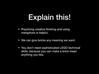 Explain this!
• Practicing creative thinking and using
metaphors is helpful. 

• We can give bricks any meaning we want.

• You don’t need sophisticated LEGO technical
skills, because you can make a brick mean
anything you like.
 