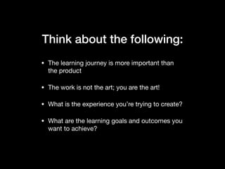 Think about the following:
• The learning journey is more important than
the product

• The work is not the art; you are the art!

• What is the experience you’re trying to create?

• What are the learning goals and outcomes you
want to achieve?
 