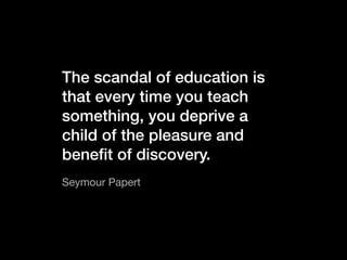 The scandal of education is
that every time you teach
something, you deprive a
child of the pleasure and
beneﬁt of discovery.
Seymour Papert
 
