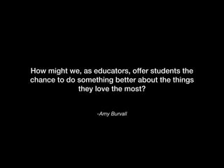 -Amy Burvall
How might we, as educators, offer students the
chance to do something better about the things
they love the most?
 