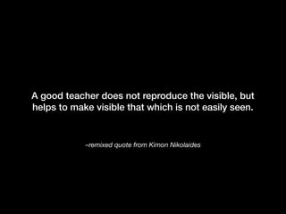 –remixed quote from Kimon Nikolaides
A good teacher does not reproduce the visible, but
helps to make visible that which is not easily seen.
 