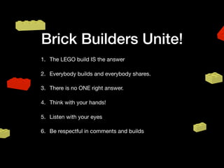 Brick Builders Unite!
1. The LEGO build IS the answer

2. Everybody builds and everybody shares.

3. There is no ONE right answer. 

4. Think with your hands!

5. Listen with your eyes

6. Be respectful in comments and builds
 