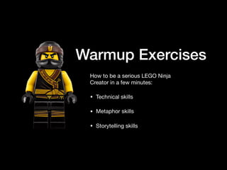 Warmup Exercises
How to be a serious LEGO Ninja
Creator in a few minutes:

• Technical skills

• Metaphor skills

• Storytelling skills
 