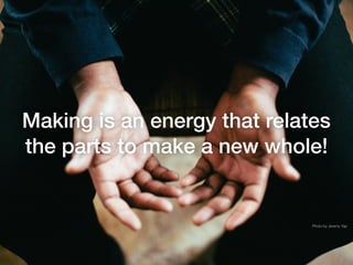 Making is an energy that relates
the parts to make a new whole!
Photo by Jeremy Yap
 