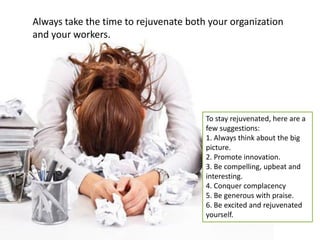 Always take the time to rejuvenate both your organization and your workers. 
To stay rejuvenated, here are a few suggestions: 1. Always think about the big picture. 2. Promote innovation. 3. Be compelling, upbeat and interesting. 4. Conquer complacency 5. Be generous with praise. 6. Be excited and rejuvenated yourself.  