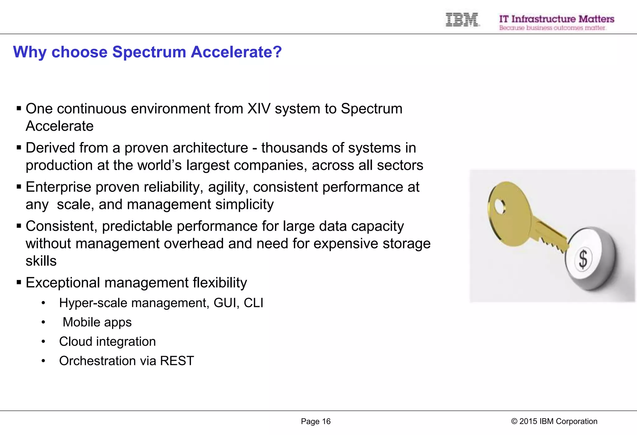 © 2015 IBM CorporationPage 16
Why choose Spectrum Accelerate?
 One continuous environment from XIV system to Spectrum
Accelerate
 Derived from a proven architecture - thousands of systems in
production at the world’s largest companies, across all sectors
 Enterprise proven reliability, agility, consistent performance at
any scale, and management simplicity
 Consistent, predictable performance for large data capacity
without management overhead and need for expensive storage
skills
 Exceptional management flexibility
• Hyper-scale management, GUI, CLI
• Mobile apps
• Cloud integration
• Orchestration via REST
 