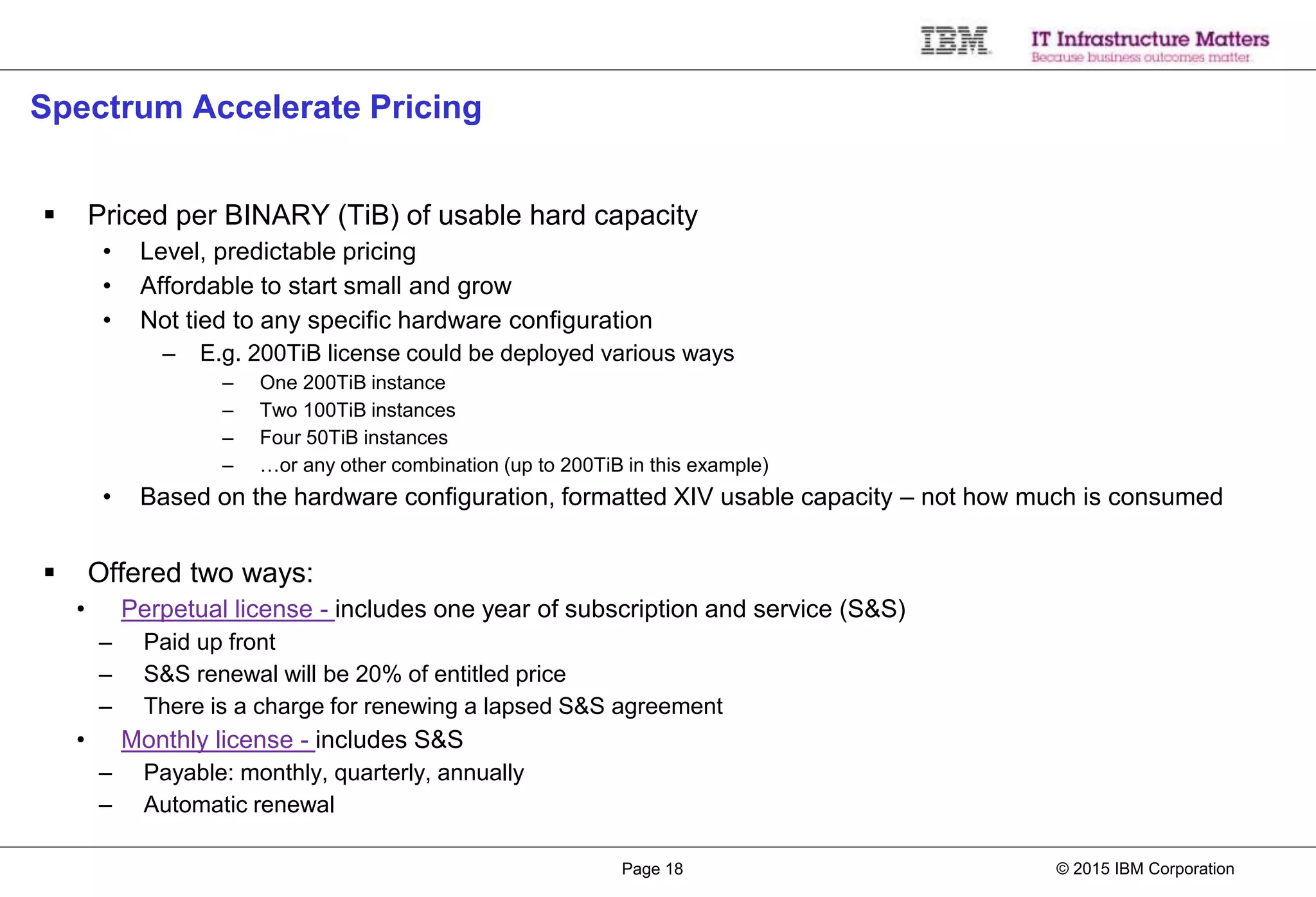 © 2015 IBM CorporationPage 18
Spectrum Accelerate Pricing
 Priced per BINARY (TiB) of usable hard capacity
• Level, predictable pricing
• Affordable to start small and grow
• Not tied to any specific hardware configuration
– E.g. 200TiB license could be deployed various ways
– One 200TiB instance
– Two 100TiB instances
– Four 50TiB instances
– …or any other combination (up to 200TiB in this example)
• Based on the hardware configuration, formatted XIV usable capacity – not how much is consumed
 Offered two ways:
• Perpetual license - includes one year of subscription and service (S&S)
– Paid up front
– S&S renewal will be 20% of entitled price
– There is a charge for renewing a lapsed S&S agreement
• Monthly license - includes S&S
– Payable: monthly, quarterly, annually
– Automatic renewal
 